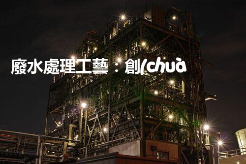 廢水處理工藝：創(chuàng)新突破！揭秘五大革命性技術(shù)，助力環(huán)境保護(hù)！